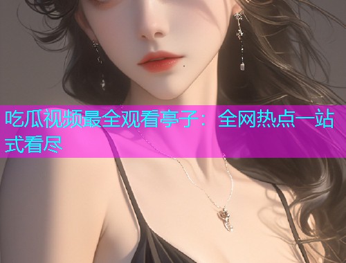 吃瓜视频最全观看亭子：全网热点一站式看尽