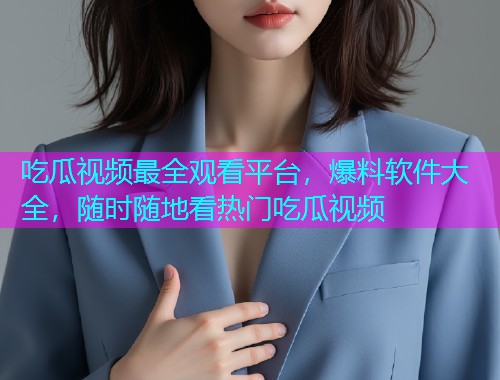 吃瓜视频最全观看平台，爆料软件大全，随时随地看热门吃瓜视频