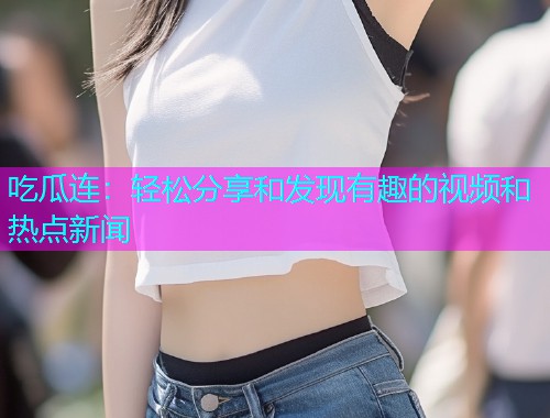 吃瓜连：轻松分享和发现有趣的视频和热点新闻