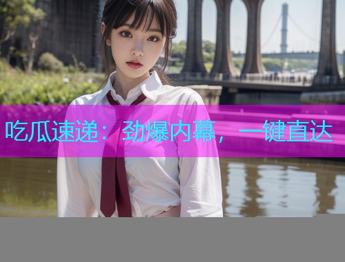 吃瓜速递：劲爆内幕，一键直达