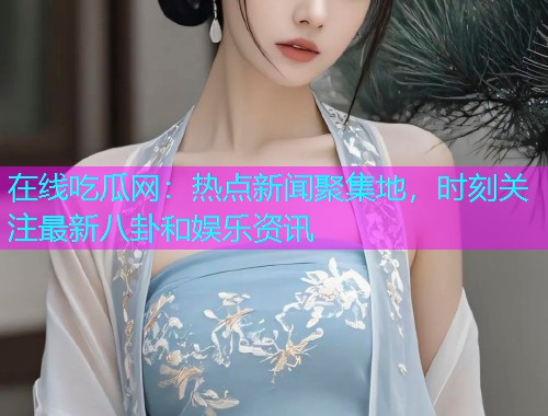 在线吃瓜网：热点新闻聚集地，时刻关注最新八卦和娱乐资讯