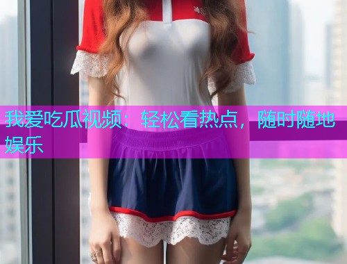 我爱吃瓜视频：轻松看热点，随时随地娱乐