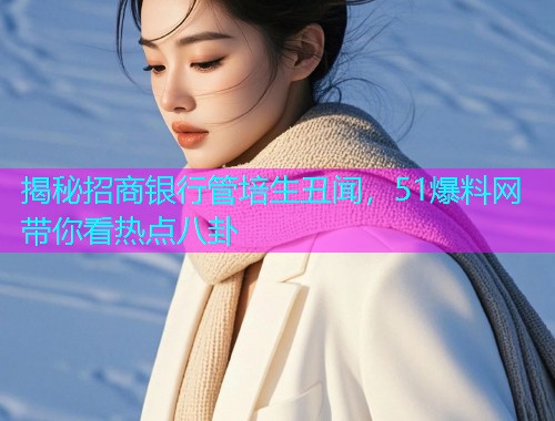 揭秘招商银行管培生丑闻，51爆料网带你看热点八卦