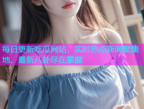 每日更新吃瓜网站，实时热点新闻聚集地，最新八卦尽在掌握