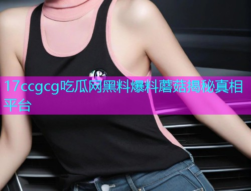 17ccgcg吃瓜网黑料爆料蘑菇揭秘真相平台 17ccgcg吃瓜网黑料爆料蘑菇揭秘真相平台