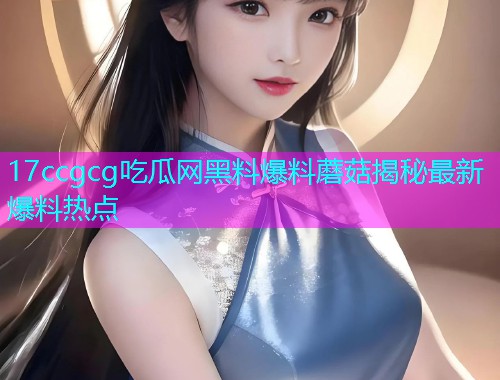 17ccgcg吃瓜网黑料爆料蘑菇揭秘最新爆料热点 17ccgcg吃瓜网黑料爆料蘑菇揭秘最新爆料热点
