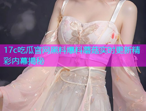 17c吃瓜官网黑料爆料蘑菇实时更新精彩内幕揭秘 17c吃瓜官网黑料爆料蘑菇实时更新精彩内幕揭秘