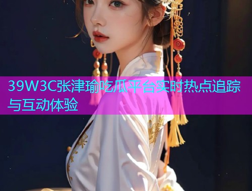 39W3C张津瑜吃瓜平台实时热点追踪与互动体验