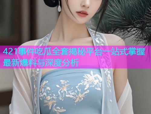 421事件吃瓜全套揭秘平台一站式掌握最新爆料与深度分析 421事件吃瓜全套揭秘平台一站式掌握最新爆料与深度分析