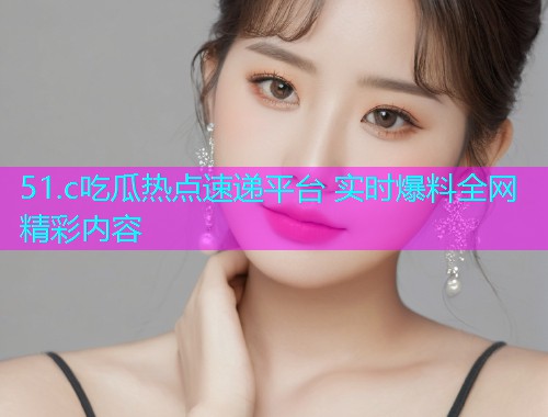 51.c吃瓜热点速递平台 实时爆料全网精彩内容 51.c吃瓜热点速递平台 实时爆料全网精彩内容