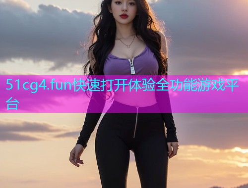 51cg4.fun快速打开体验全功能游戏平台 51cg4.fun快速打开体验全功能游戏平台