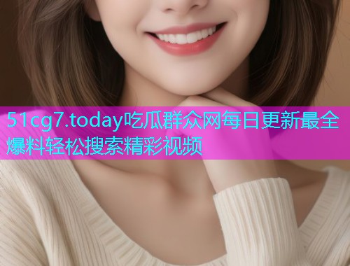 51cg7.today吃瓜群众网每日更新最全爆料轻松搜索精彩视频 51cg7.today吃瓜群众网每日更新最全爆料轻松搜索精彩视频