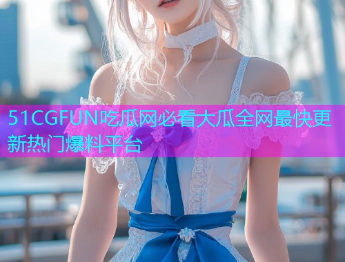 51CGFUN吃瓜网必看大瓜全网最快更新热门爆料平台 51CGFUN吃瓜网必看大瓜全网最快更新热门爆料平台