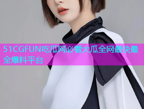 51CGFUN吃瓜网必看大瓜全网最快最全爆料平台