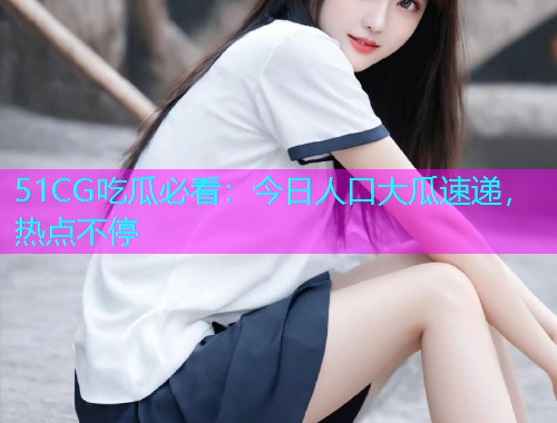 51CG吃瓜必看：今日人口大瓜速递，热点不停
