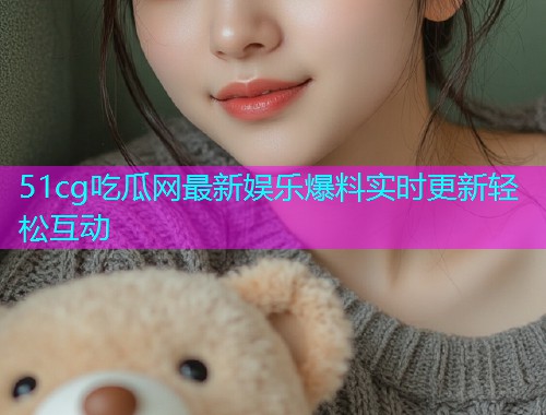 51cg吃瓜网最新娱乐爆料实时更新轻松互动