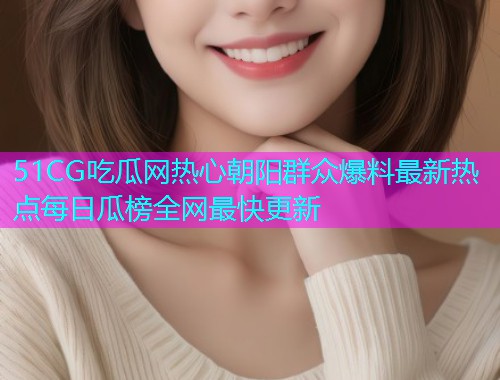 51CG吃瓜网热心朝阳群众爆料最新热点每日瓜榜全网最快更新