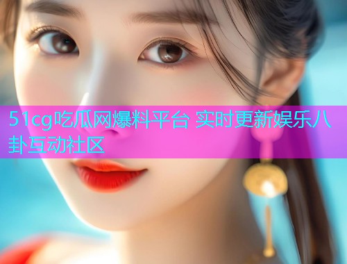 51cg吃瓜网爆料平台 实时更新娱乐八卦互动社区