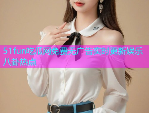 51fun吃瓜网免费无广告实时更新娱乐八卦热点