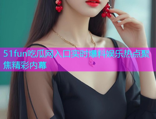 51fun吃瓜网入口实时爆料娱乐热点聚焦精彩内幕