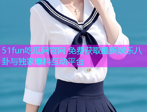 51fun吃瓜网官网 免费获取最新娱乐八卦与独家爆料互动平台