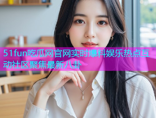 51fun吃瓜网官网实时爆料娱乐热点互动社区聚焦最新八卦