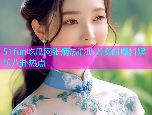 51fun吃瓜网张炳热心助力实时爆料娱乐八卦热点