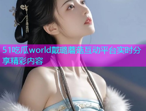 51吃瓜world戴璐蘑菇互动平台实时分享精彩内容