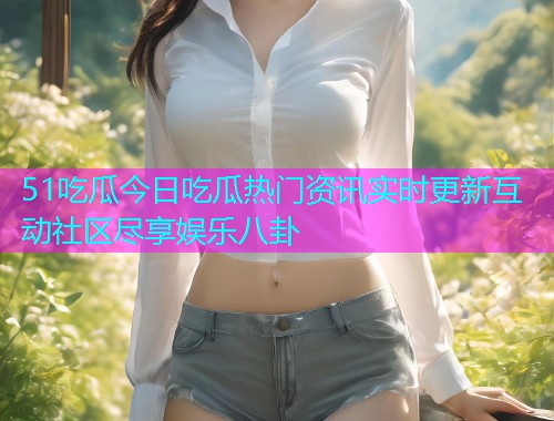 51吃瓜今日吃瓜热门资讯实时更新互动社区尽享娱乐八卦