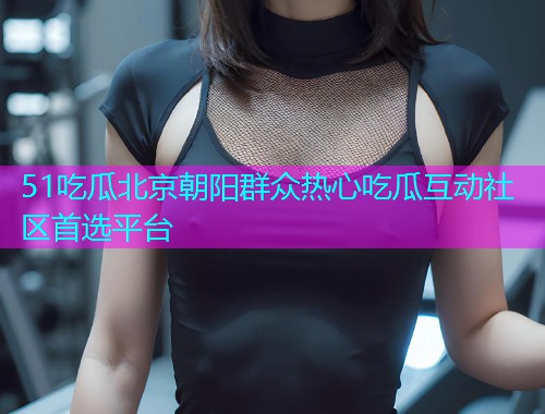 51吃瓜北京朝阳群众热心吃瓜互动社区首选平台