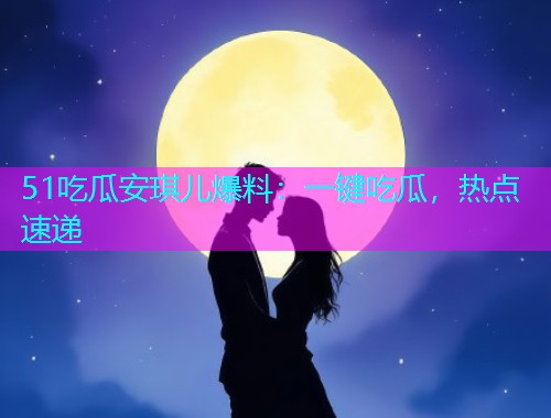 51吃瓜安琪儿爆料：一键吃瓜，热点速递