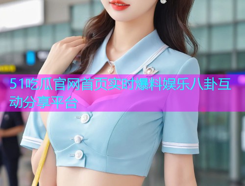 51吃瓜官网首页实时爆料娱乐八卦互动分享平台