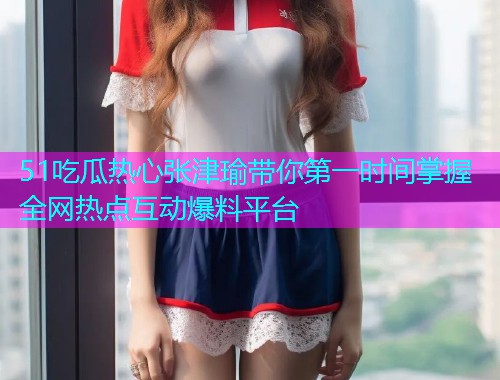 51吃瓜热心张津瑜带你第一时间掌握全网热点互动爆料平台