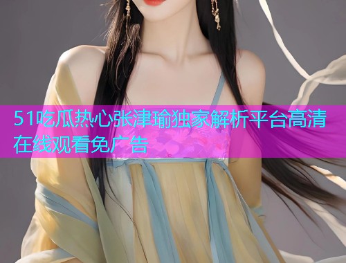 51吃瓜热心张津瑜独家解析平台高清在线观看免广告