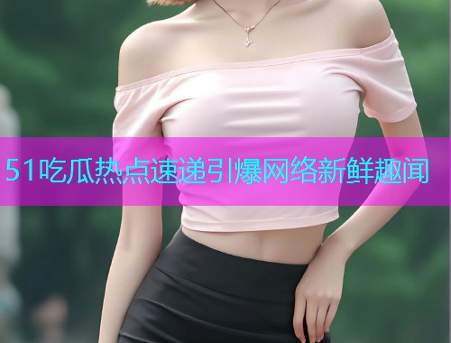 51吃瓜热点速递引爆网络新鲜趣闻