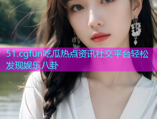 51.cgfun吃瓜热点资讯社交平台轻松发现娱乐八卦