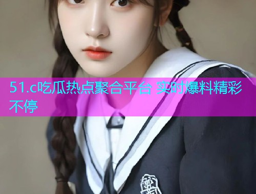 51.c吃瓜热点聚合平台 实时爆料精彩不停