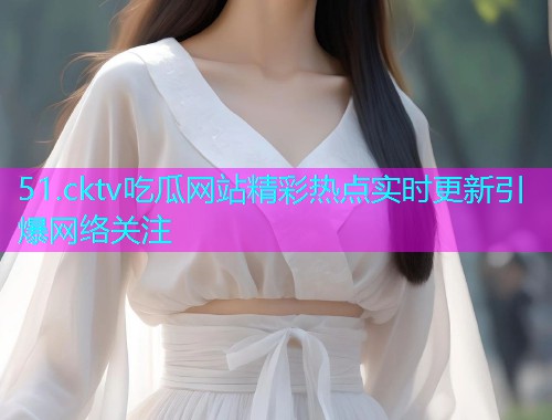 51.cktv吃瓜网站精彩热点实时更新引爆网络关注