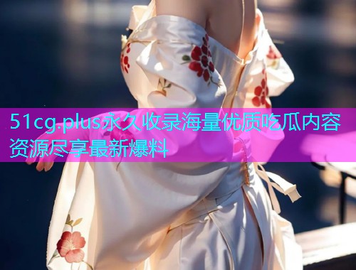 51cg.plus永久收录海量优质吃瓜内容资源尽享最新爆料