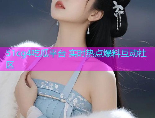 51cg4吃瓜平台 实时热点爆料互动社区