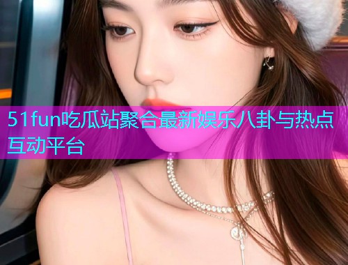 51fun吃瓜站聚合最新娱乐八卦与热点互动平台