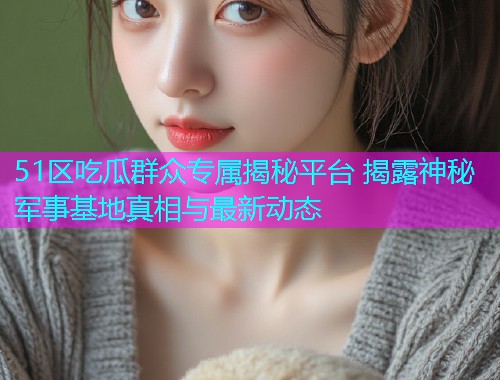 51区吃瓜群众专属揭秘平台 揭露神秘军事基地真相与最新动态