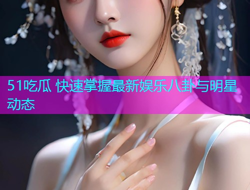 51吃瓜 快速掌握最新娱乐八卦与明星动态