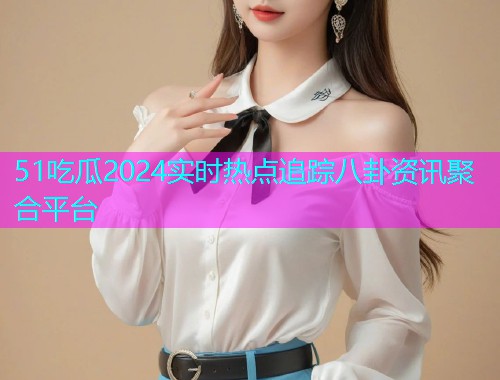 51吃瓜2024实时热点追踪八卦资讯聚合平台