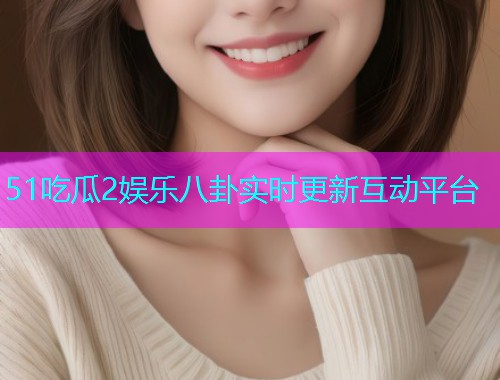 51吃瓜2娱乐八卦实时更新互动平台