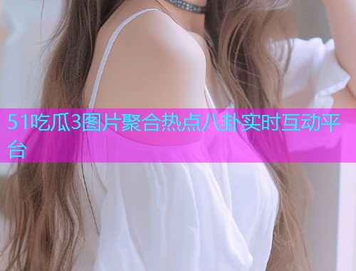 51吃瓜3图片聚合热点八卦实时互动平台