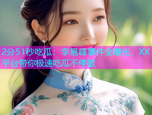 2分51秒吃瓜：李易峰事件全曝光，XX平台带你极速吃瓜不停歇