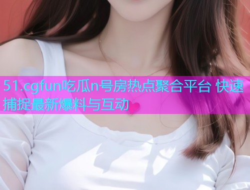 51.cgfun吃瓜n号房热点聚合平台 快速捕捉最新爆料与互动