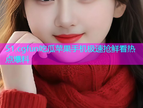 51.cgfun吃瓜苹果手机极速抢鲜看热点爆料