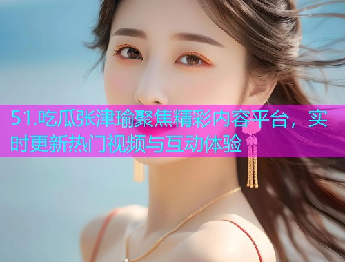 51.吃瓜张津瑜聚焦精彩内容平台，实时更新热门视频与互动体验